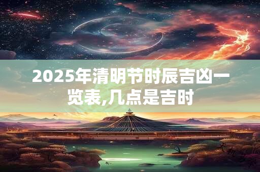 2025年清明节时辰吉凶一览表,几点是吉时