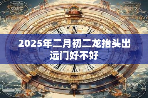 2025年二月初二龙抬头出远门好不好