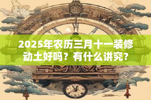 2025年农历三月十一装修动土好吗？有什么讲究？