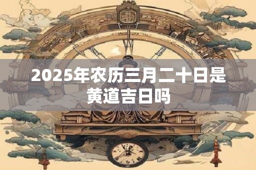 2025年农历三月二十日是黄道吉日吗