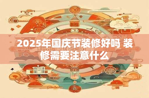 2025年国庆节装修好吗 装修需要注意什么