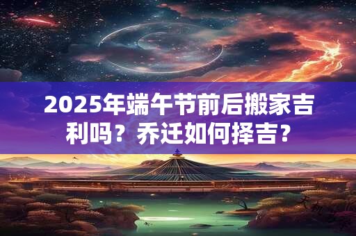 2025年端午节前后搬家吉利吗？乔迁如何择吉？