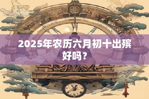 2025年农历六月初十出殡好吗？