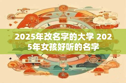 2025年改名字的大学 2025年女孩好听的名字