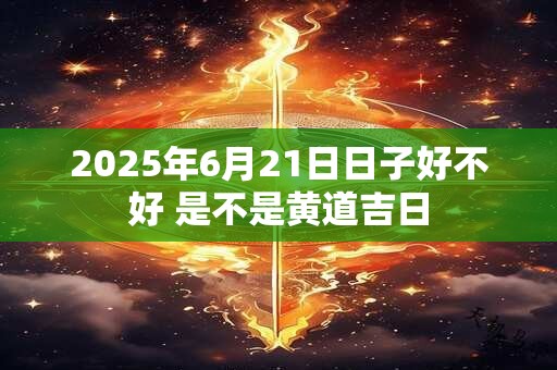 2025年6月21日日子好不好 是不是黄道吉日