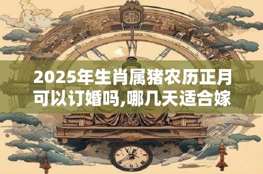 2025年生肖属猪农历正月可以订婚吗,哪几天适合嫁娶登记