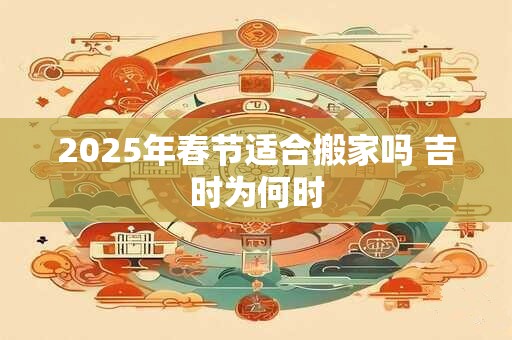 2025年春节适合搬家吗 吉时为何时