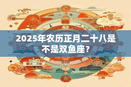 2025年农历正月二十八是不是双鱼座？