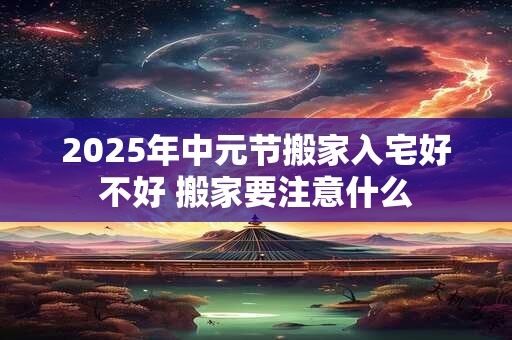 2025年中元节搬家入宅好不好 搬家要注意什么