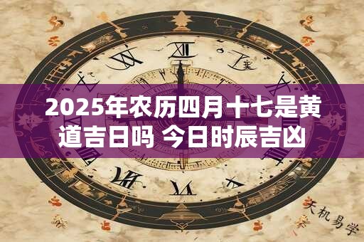 2025年农历四月十七是黄道吉日吗 今日时辰吉凶