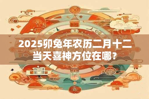 2025卯兔年农历二月十二当天喜神方位在哪？