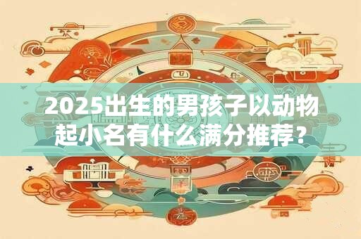 2025出生的男孩子以动物起小名有什么满分推荐？