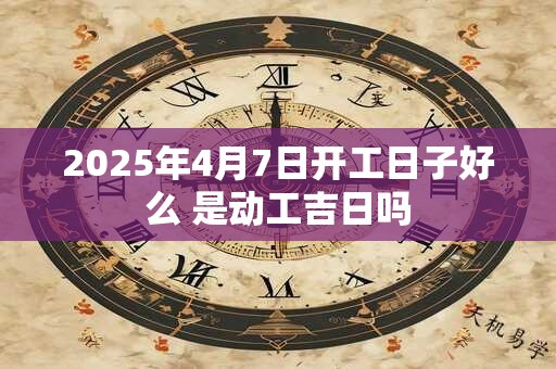 2025年4月7日开工日子好么 是动工吉日吗