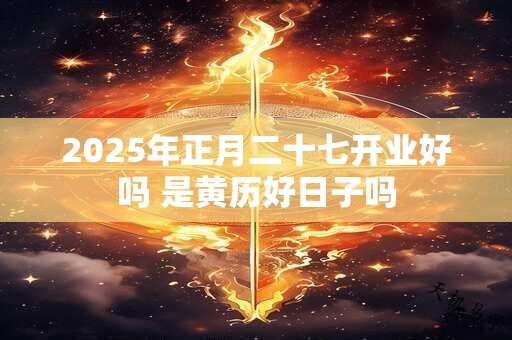 2025年正月二十七开业好吗 是黄历好日子吗