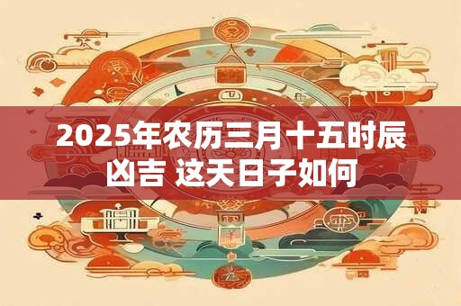 2025年农历三月十五时辰凶吉 这天日子如何