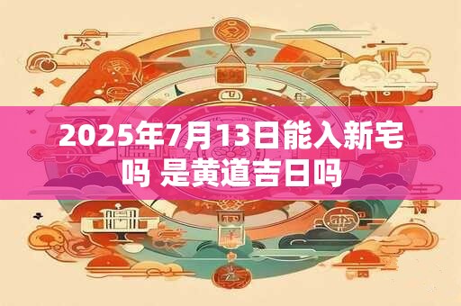 2025年7月13日能入新宅吗 是黄道吉日吗