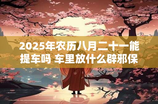 2025年农历八月二十一能提车吗 车里放什么辟邪保平安