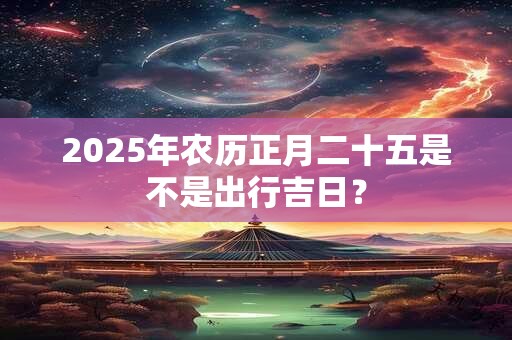 2025年农历正月二十五是不是出行吉日？