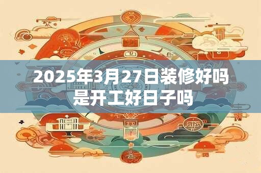 2025年3月27日装修好吗 是开工好日子吗