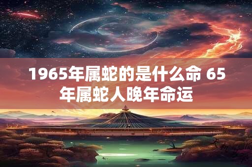 1965年属蛇的是什么命 65年属蛇人晚年命运