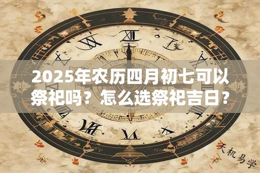 2025年农历四月初七可以祭祀吗？怎么选祭祀吉日？