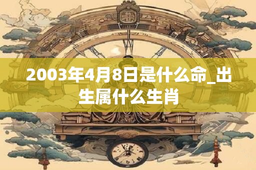 2003年4月8日是什么命_出生属什么生肖