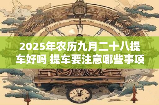 2025年农历九月二十八提车好吗 提车要注意哪些事项