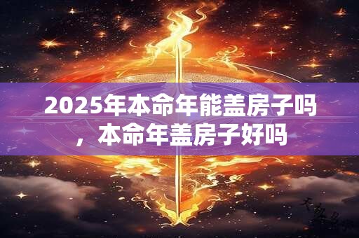 2025年本命年能盖房子吗，本命年盖房子好吗