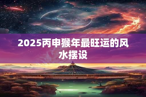 2025丙申猴年最旺运的风水摆设