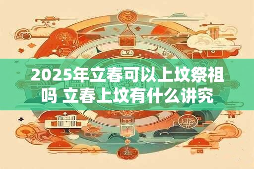 2025年立春可以上坟祭祖吗 立春上坟有什么讲究