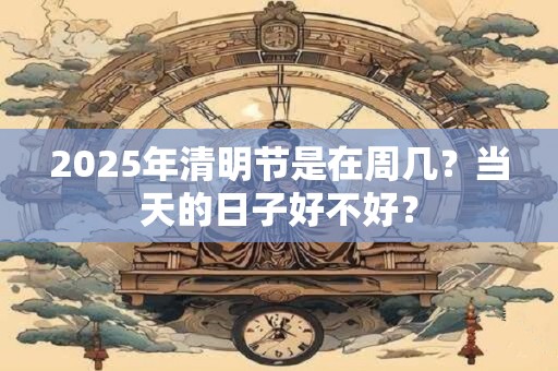 2025年清明节是在周几？当天的日子好不好？