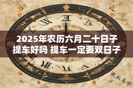 2025年农历六月二十日子提车好吗 提车一定要双日子吗