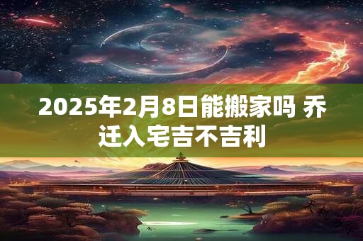 2025年2月8日能搬家吗 乔迁入宅吉不吉利