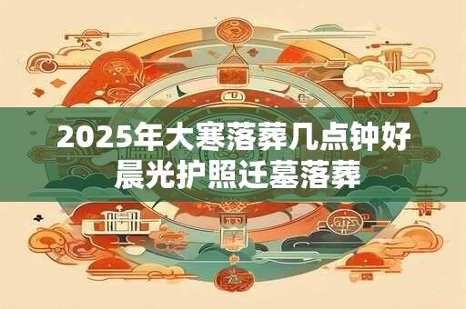 2025年大寒落葬几点钟好 晨光护照迁墓落葬