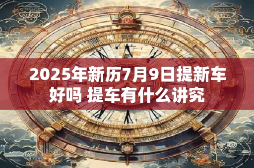 2025年新历7月9日提新车好吗 提车有什么讲究