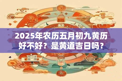 2025年农历五月初九黄历好不好？是黄道吉日吗？