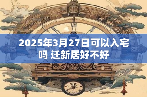 2025年3月27日可以入宅吗 迁新居好不好