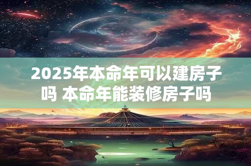 2025年本命年可以建房子吗 本命年能装修房子吗