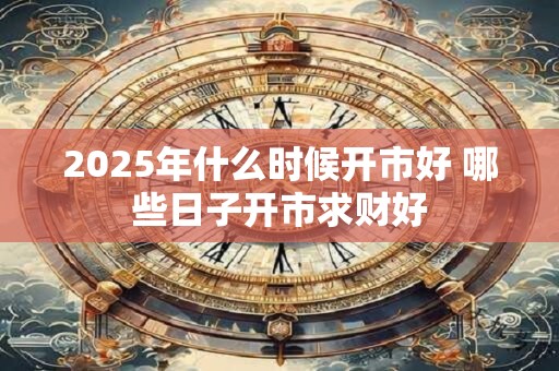 2025年什么时候开市好 哪些日子开市求财好