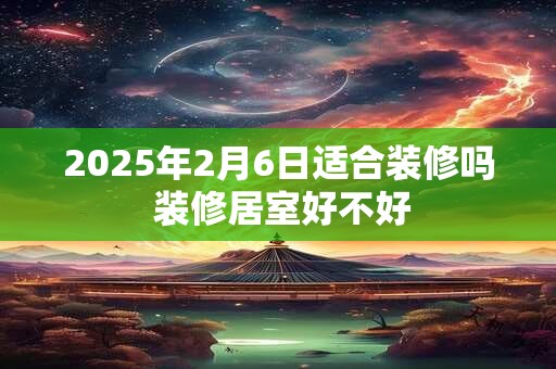 2025年2月6日适合装修吗 装修居室好不好