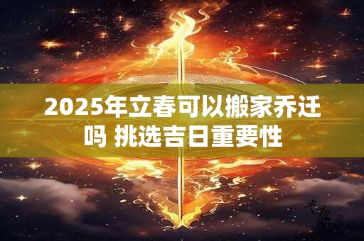 2025年立春可以搬家乔迁吗 挑选吉日重要性