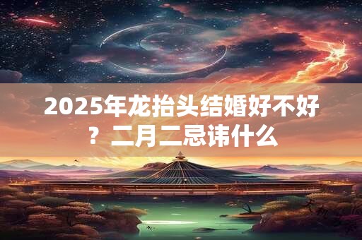 2025年龙抬头结婚好不好？二月二忌讳什么