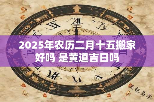 2025年农历二月十五搬家好吗 是黄道吉日吗