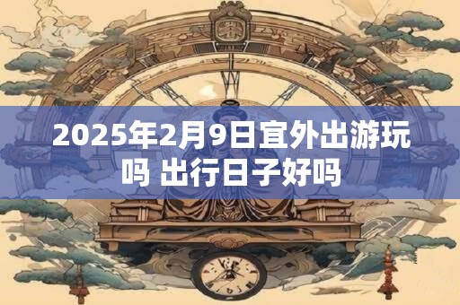 2025年2月9日宜外出游玩吗 出行日子好吗