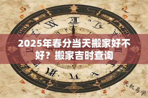 2025年春分当天搬家好不好？搬家吉时查询