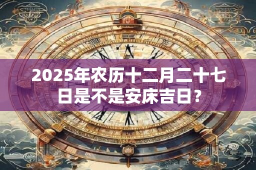 2025年农历十二月二十七日是不是安床吉日？