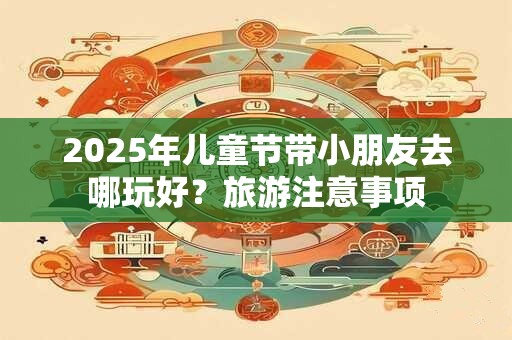 2025年儿童节带小朋友去哪玩好？旅游注意事项