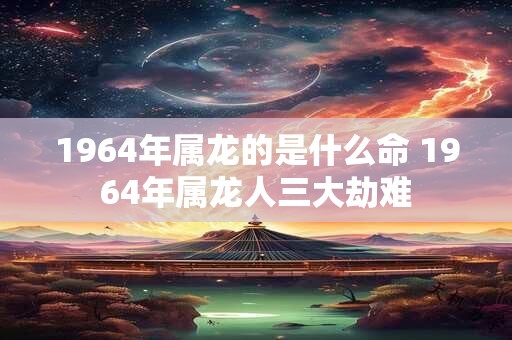 1964年属龙的是什么命 1964年属龙人三大劫难