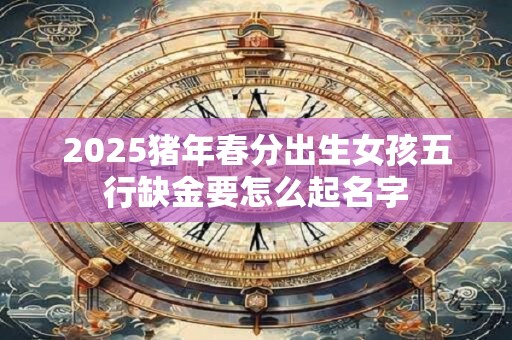 2025猪年春分出生女孩五行缺金要怎么起名字