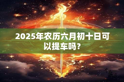 2025年农历六月初十日可以提车吗？